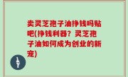 卖灵芝孢子油挣钱吗贴吧(挣钱利器？灵芝孢子油如何成为创业的新宠)