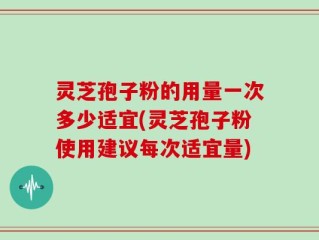 灵芝孢子粉的用量一次多少适宜(灵芝孢子粉使用建议每次适宜量)