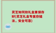 灵芝如何放礼盒里保存好(灵芝礼盒专属存储法，安全可靠)