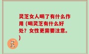 灵芝女人喝了有什么作用 (喝灵芝有什么好处？女性更需要注意。)