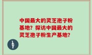 中国最大的灵芝孢子粉基地？探访中国最大的灵芝孢子粉生产基地？