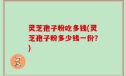 灵芝孢子粉吃多钱(灵芝孢子粉多少钱一份？)