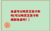 体虚可以喝灵芝孢子粉吗(可以喝灵芝孢子粉缓解体虚吗？)