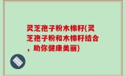 灵芝孢子粉木棉籽(灵芝孢子粉和木棉籽结合，助你健康美丽)