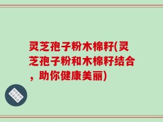 灵芝孢子粉木棉籽(灵芝孢子粉和木棉籽结合，助你健康美丽)