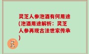 灵芝人参泡酒有何用途(泡酒用途解析：灵芝人参再现古法世家传承)