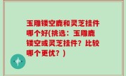 玉雕镂空鹿和灵芝挂件哪个好(挑选：玉雕鹿镂空或灵芝挂件？比较哪个更优？)