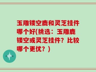 玉雕镂空鹿和灵芝挂件哪个好(挑选：玉雕鹿镂空或灵芝挂件？比较哪个更优？)