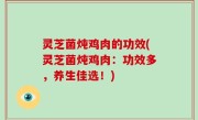 灵芝菌炖鸡肉的功效(灵芝菌炖鸡肉：功效多，养生佳选！)