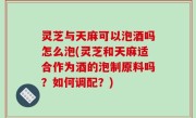 灵芝与天麻可以泡酒吗怎么泡(灵芝和天麻适合作为酒的泡制原料吗？如何调配？)