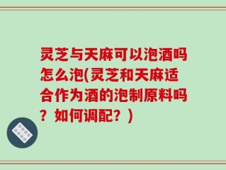 灵芝与天麻可以泡酒吗怎么泡(灵芝和天麻适合作为酒的泡制原料吗？如何调配？)