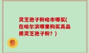 灵芝孢子粉哈市哪买(在哈尔滨哪里购买高品质灵芝孢子粉？)