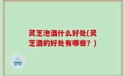 灵芝泡酒什么好处(灵芝酒的好处有哪些？)