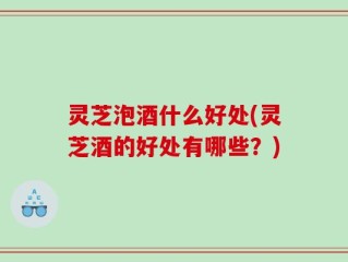 灵芝泡酒什么好处(灵芝酒的好处有哪些？)