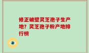 修正破壁灵芝孢子生产地？灵芝孢子粉产地排行榜