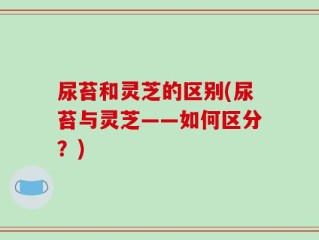尿苔和灵芝的区别(尿苔与灵芝——如何区分？)