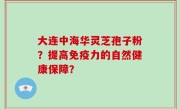 大连中海华灵芝孢子粉？提高免疫力的自然健康保障？