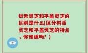树舌灵芝和平盖灵芝的区别是什么(区分树舌灵芝和平盖灵芝的特点，你知道吗？)