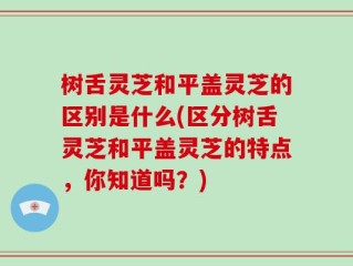 树舌灵芝和平盖灵芝的区别是什么(区分树舌灵芝和平盖灵芝的特点，你知道吗？)
