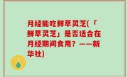 月经能吃鲜萃灵芝(「鲜萃灵芝」是否适合在月经期间食用？——新华社)
