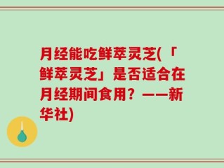 月经能吃鲜萃灵芝(「鲜萃灵芝」是否适合在月经期间食用？——新华社)