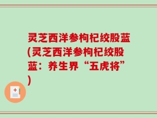 灵芝西洋参枸杞绞股蓝(灵芝西洋参枸杞绞股蓝：养生界“五虎将”)