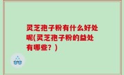 灵芝孢子粉有什么好处呢(灵芝孢子粉的益处有哪些？)