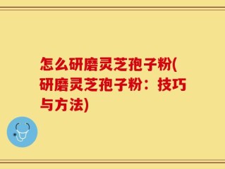 怎么研磨灵芝孢子粉(研磨灵芝孢子粉：技巧与方法)