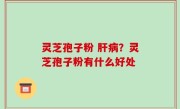 灵芝孢子粉 肝病？灵芝孢子粉有什么好处