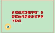 食道癌灵芝孢子粉？食管癌放疗后能吃灵芝孢子粉吗