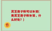 灵芝孢子粉可以补肾(用灵芝孢子粉补肾，什么好处？)