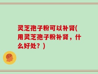 灵芝孢子粉可以补肾(用灵芝孢子粉补肾，什么好处？)