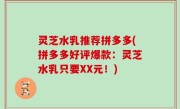 灵芝水乳推荐拼多多(拼多多好评爆款：灵芝水乳只要XX元！)
