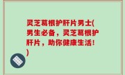 灵芝葛根护肝片男士(男生必备，灵芝葛根护肝片，助你健康生活！)