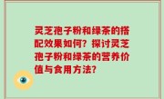 灵芝孢子粉和绿茶的搭配效果如何？探讨灵芝孢子粉和绿茶的营养价值与食用方法？