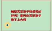 破壁灵芝孢子粉是苦的好吗？夏天吃灵芝孢子粉不上火吗