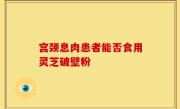 宫颈息肉患者能否食用灵芝破壁粉