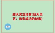 超大灵芝培育(超大灵芝：培育成功的秘密)