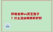 肝吸虫卵vs灵芝孢子？什么泡水喝养肝护肝