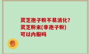 灵芝孢子粉不易消化？灵芝粉末(非孢子粉)可以内服吗