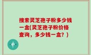 搜索灵芝孢子粉多少钱一盒(灵芝孢子粉价格查询，多少钱一盒？)