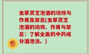 虫草灵芝泡酒的功效与作用及禁忌(虫草灵芝泡酒的功效、作用与禁忌：了解全面的中药成分酒泡法。)