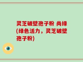 灵芝破壁孢子粉 尚绿(绿色活力，灵芝破壁孢子粉)