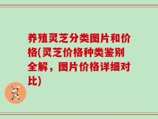 养殖灵芝分类图片和价格(灵芝价格种类鉴别全解，图片价格详细对比)