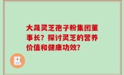 大晟灵芝孢子粉集团董事长？探讨灵芝的营养价值和健康功效？