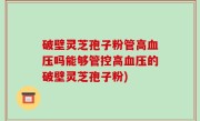 破壁灵芝孢子粉管高血压吗能够管控高血压的破壁灵芝孢子粉)