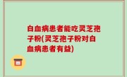 白血病患者能吃灵芝孢子粉(灵芝孢子粉对白血病患者有益)