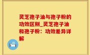 灵芝孢子油与孢子粉的功效区别_灵芝孢子油和孢子粉：功效差异详解