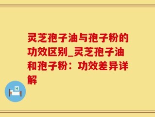灵芝孢子油与孢子粉的功效区别_灵芝孢子油和孢子粉：功效差异详解