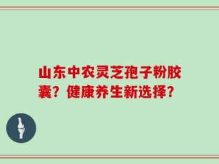 山东中农灵芝孢子粉胶囊？健康养生新选择？